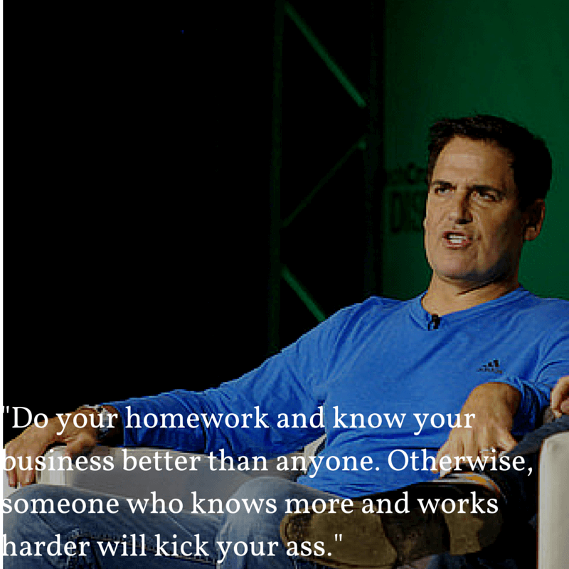 Mark Cuban:"Do your homework and know your business better than anyone.Otherwise someone who knows more and works harder will kick your ass"